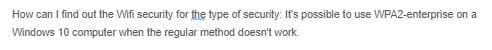 How can I find out the Wifi security for the type of security: It's possible to use WPA2-enterprise on a
Windows 10 computer when the regular method doesn't work.
