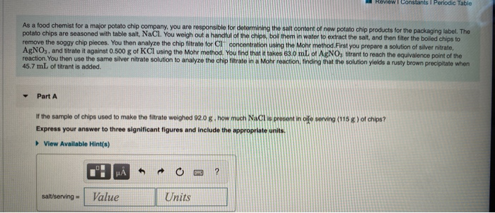 Review I Constants I Periodic Table
As a food chemist for a major potato chip company, you are responsible for determining the salt content of new potato chip products for the packaging label. The
potato chips are seasoned with table salt, NaCl. You weigh out a handful of the chips, boil them in water to extract the salt, and then filter the boiled chips to
remove the soggy chip pieces. You then analyze the chip filtrate for CIT concentration using the Mohr method.First you prepare a solution of silver nitrate,
AGNO,, and titrate it against 0.500 g of KCI using the Mohr method. You tind that it takes 63.0 mlL of AgNO, titrant to reach the equivalence point of the
reaction. You then use the same silver nitrate solution to analyze the chip filtrate in a Mohr reaction, finding that the solution yields a rusty brown precipitate when
45.7 mL of titrant is added.
Part A
If the sample of chips used to make the filtrate weighed 92.0 g. how much NaCl is present in ofe serving (115 g) of chips?
Express your answer to three significant figures and include the appropriate units.
> View Available Hint(s)
HA
salt/serving =
Value
Units
