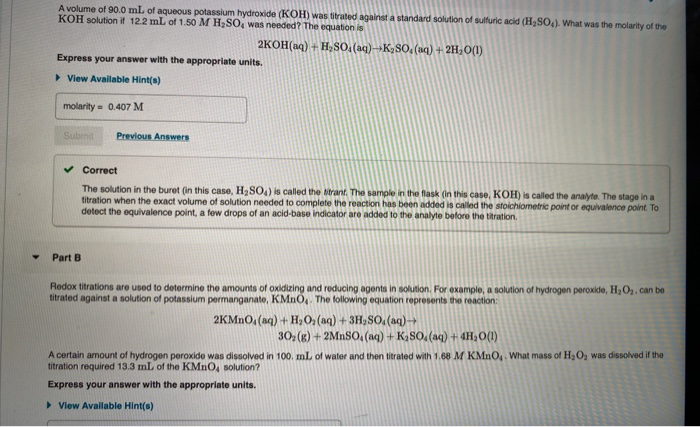 A volume of 90.0 mL of aqueous potassium hydroxide (KOH) was titrated against a standard solution of sulfuric acid (H2SO). What was the molarity of the
KOH solution it 12.2 mL of 1.50 M H2SO, was needed? The equation is
2KOH(aq) + H,SO. (aq)-»K2SO, (uq) + 2H, O(1)
Express your answer with the appropriate units.
> View Available Hint(s)
molarity = 0.407 M
Submit
Previous Answers
Correct
The solution in the buret (in this case, H2SO4) is called the itrant. The sample in the flask (in this case, KOH) is called the analyte. The stage in a
titration when the exact volume of solution needed to complete the reaction has been added is called the stoichiometric point or equivalence point. To
detect the equivalence point, a few drops of an acid-base indicator are added to the analyte before the titration.
Part B
Redox titrations are used to determine the amounts of oxidizing and reducing agents in solution. For example, a solution of hydrogen peroxide, H2O2. can be
titrated against a solution of potassium permanganate, KMNO,. The following equation represents the reaction:
2KMNO, (aq) + H,O, (aq) + 3H,SO. (aq)→
30, (g) + 2MnSO, (aq) + K,SO. (aq) + 4H,O(1)
A certain amount of hydrogen peroxide was dissolved in 100. mL of water and then titrated with 1.68 M KMNO4. What mass of H,O2 was dissolved if the
titration required 13.3 mL of the KMNO, solution?
Express your answer with the appropriate units.
> View Avallable Hint(s)
