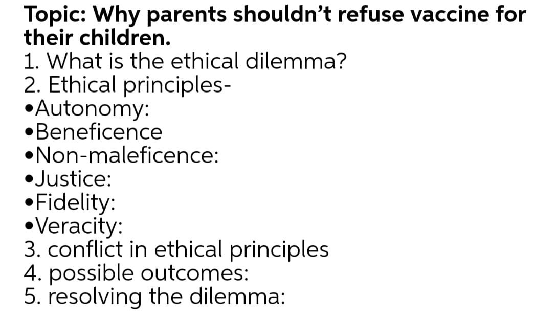 Topic: Why parents shouldn't refuse vaccine for
their children.
1. What is the ethical dilemma?
2. Ethical principles-
•Autonomy:
•Beneficence
•Non-maleficence:
• Justice:
•Fidelity:
•Veracity:
3. conflict in ethical principles
4. possible outcomes:
5. resolving the dilemma:
