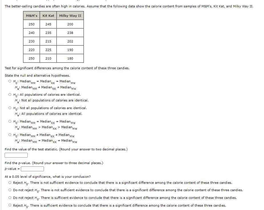 The better-selling candies are often high in calories. Assume that the following data show the calorie content from samples of M&M's, Kit Kat, and Milky Way II.
M&M's
Kit Kat
Milky Way II
250
245
200
240
235
238
230
215
202
220
225
190
250
210
180
Test for significant differences among the calorie content of these three candies.
State the null and alternative hypotheses.
O H.: Median MM = Median,
H: Median MM + Median KK + MedianMW
= Median Mw
"KK
O Ho: All populations of calories are identical.
: Not all populations of calories are identical.
O H,: Not all populations of calories are identical.
: All populations of calories are identical.
H.:
O Ho: Median MM = MediankK = MedianMw
H: Median MM > Mediangk >
Median Mw
O Ho: Median MM * MedianKk + Median,MW
H: Median MM = MedianKk = Median Mw
Find the value of the test statistic. (Round your answer to two decimal places.)
Find the p-value. (Round your answer to three decimal places.)
p-value =
At a 0.05 level of significance, what is your conclusion?
O Reject H,. There is not sufficient evidence to conclude that there is a significant difference among the calorie content of these three candies.
Do not reject H,. There is not sufficient evidence to conclude that there is a significant difference among the calorie content of these three candies.
O Do not reject Hn: There is sufficient evidence to conclude that there is a significant difference among the calorie content of these three candies.
O Reject H,. There is sufficient evidence to conclude that there is a significant difference among the calorie content of these three candies.
