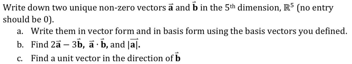 Write down two unique non-zero vectors a and b in the 5th dimension, R5 (no entry
should be 0).
a. Write them in vector form and in basis form using the basis vectors you defined.
b. Find 2a − 3b, à · b, and [a].
c. Find a unit vector in the direction of b