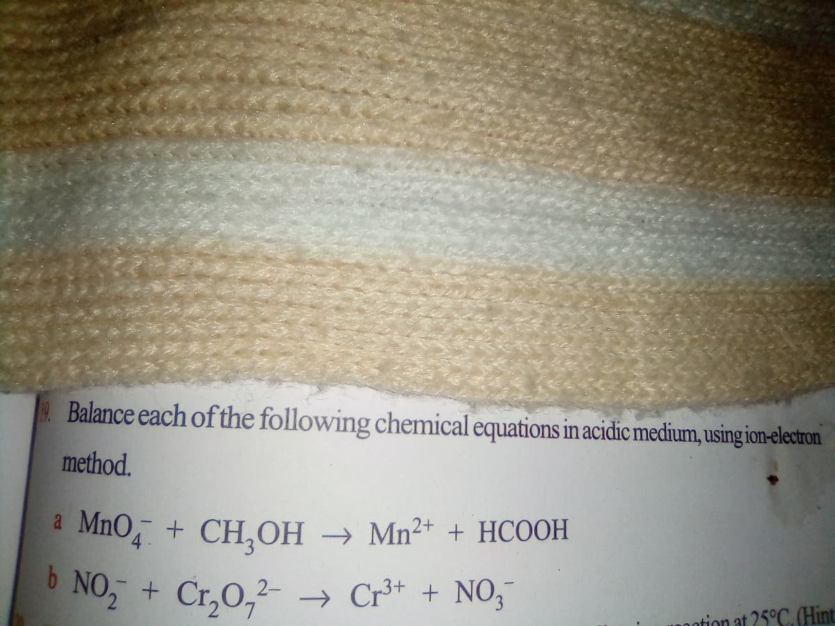 Balance each of the following chemical equations in acidic medium, using ion-electron
method.
a MnO, + CH,OH
b NO, +
→ Mn2+ + HCOOH
4-
Cr,0,2- → Cr³+ + NO,-
notion at 25°C. Hint
