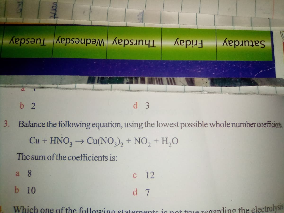 Saturday
Thursday Wednesday Tuesday
Friday
b 2
d 3
3. Balance the following equation, using the lowest possible whole number coefficiens,
Cu + HNO, → Cu(NO,), + NO, + H,0
The sum of the coefficients is:
a 8
C
12
b 10
d 7
Which one of the following statements is not tue regarding the electrolysis
vert
