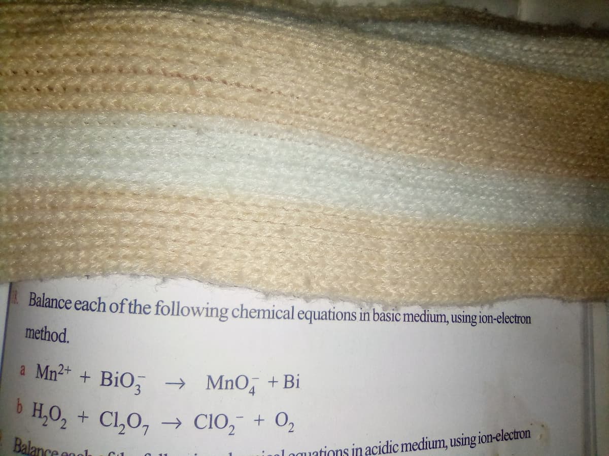 Balance each of the following chemical equations in basic medium, using ion-electron
method.
a Mn2* + BiO, → MnO, +Bi
6 H,O, + CL,0,
→ CIO, + 0,
Balance anlk
loguations in acidic medium, using ion-electron
