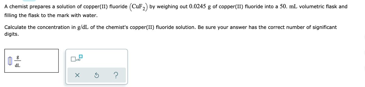 A chemist prepares a solution of copper(II) fluoride (CuF,) by weighing out 0.0245 g of copper(II) fluoride into a 50. mL volumetric flask and
filling the flask to the mark with water.
Calculate the concentration in g/dL of the chemist's copper(II) fluoride solution. Be sure your answer has the correct number of significant
digits.
g
x10
dL
?
