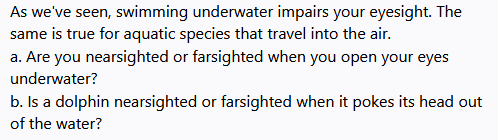 As we've seen, swimming underwater impairs your eyesight. The
same is true for aquatic species that travel into the air.
a. Are you nearsighted or farsighted when you open your eyes
underwater?
b. Is a dolphin nearsighted or farsighted when it pokes its head out
of the water?
