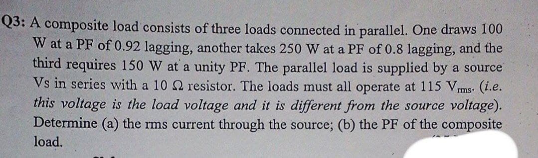 Q3: A composite load consists of three loads connected in parallel. One draws 100
W at a PF of 0.92 lagging, another takes 250 W at a PF of 0.8 lagging, and the
third requires 150 W at a unity PF. The parallel load is supplied by a source
Vs in series with a 10 Q resistor. The loads must all operate at 115 Vms. (i.e.
this voltage is the load voltage and it is different from the source voltage).
Determine (a) the rms current through the source; (b) the PF of the composite
load.
