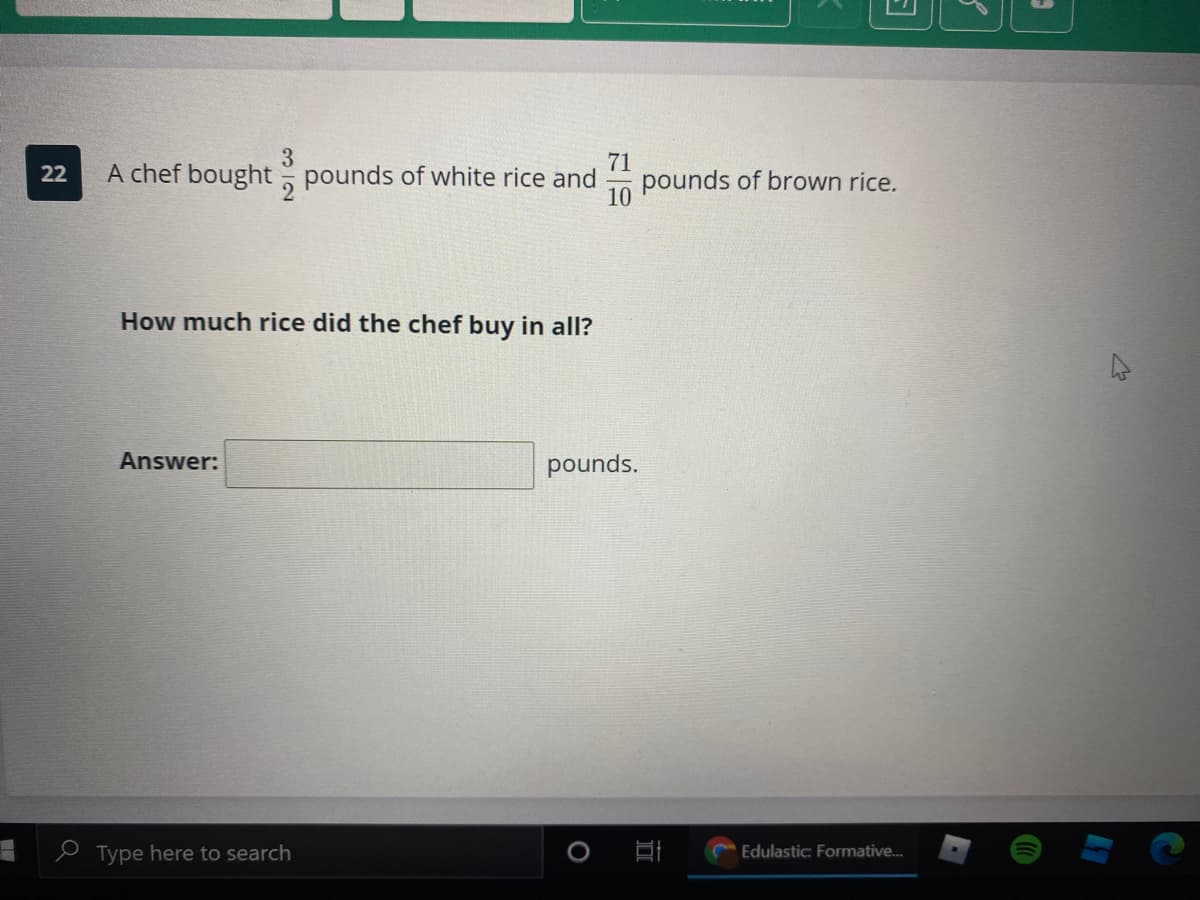 3.
A chef bought pounds of white rice and
71
pounds of brown rice.
22
10
How much rice did the chef buy in all?
Answer:
pounds.
e Type here to search
Edulastic: Formative.
