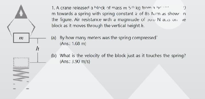 1. A crane released a hlrck of mass m 50 kg from a hri--
m towards a spring with spring constant k of 85 N/m as showr n
the figure. Air resistance with a magni ude of ouu N acus on
block as it moves through the vertical height h.
ie
(a) By how many meters was the spring compressed
(Ans.: 1.68 m)
m
h
(b) What is the velocity of the block just as it touches the spring?
(Ans: 3.90 m/s)
