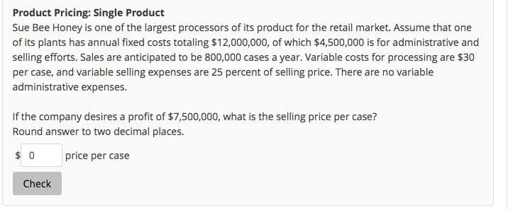 Product Pricing: Single Product
Sue Bee Honey is one of the largest processors of its product for the retail market. Assume that one
of its plants has annual fixed costs totaling $12,000,000, of which $4,500,000 is for administrative and
selling efforts. Sales are anticipated to be 800,000 cases a year. Variable costs for processing are $30
per case, and variable selling expenses are 25 percent of selling price. There are no variable
administrative expenses.
If the company desires a profit of $7,500,000, what is the selling price per case?
Round answer to two decimal places.
$0
price per case
Check