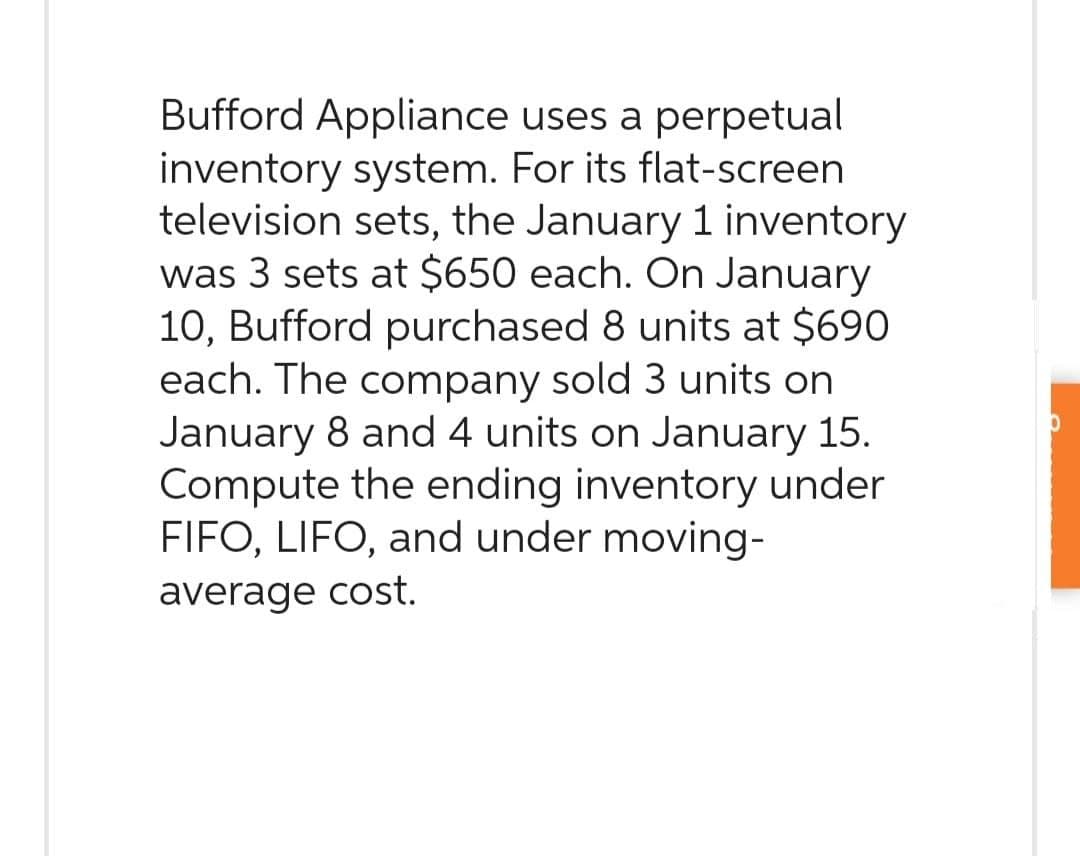 Bufford Appliance uses a perpetual
inventory system. For its flat-screen.
television sets, the January 1 inventory
was 3 sets at $650 each. On January
10, Bufford purchased 8 units at $690
each. The company sold 3 units on
January 8 and 4 units on January 15.
Compute the ending inventory under
FIFO, LIFO, and under moving-
average cost.