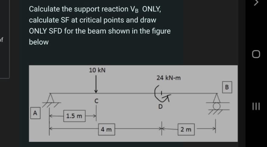 Calculate the support reaction VB ONLY,
calculate SF at critical points and draw
ONLY SFD for the beam shown in the figure
of
below
10 kN
24 kN-m
D
II
A
1.5 m
4 m
2 m
