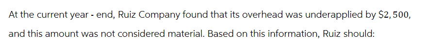 At the current year-end, Ruiz Company found that its overhead was underapplied by $2,500,
and this amount was not considered material. Based on this information, Ruiz should: