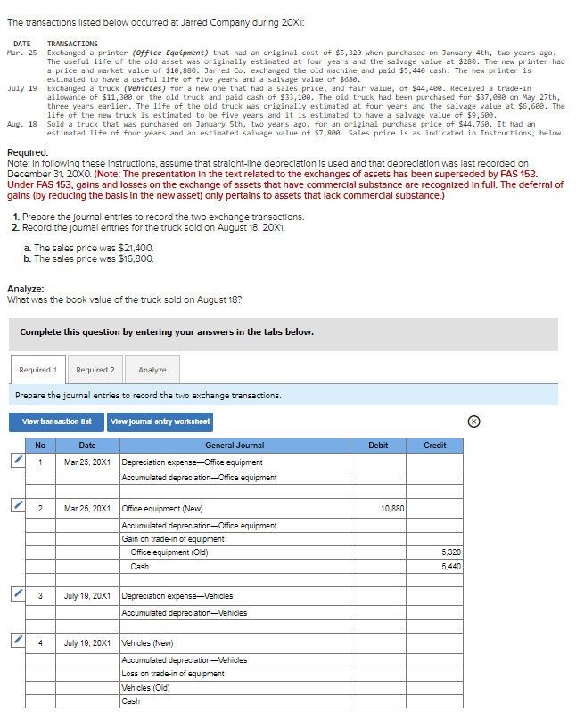 The transactions listed below occurred at Jarred Company during 20X1:
DATE
TRANSACTIONS
Mar. 25 Exchanged a printer (Office Equipment) that had an original cost of $5,320 when purchased on January 4th, two years ago.
The useful life of the old asset was originally estimated at four years and the salvage value at $288. The new printer had
a price and market value of $10,880. Jarred Co. exchanged the old machine and paid $5,440 cash. The new printer is
estimated to have a useful life of five years and a salvage value of $688.
July 19
Exchanged a truck (Vehicles) for a new one that had a sales price, and fair value, of $44,400. Received a trade-in
allowance of $11,300 on the old truck and paid cash of $33,100. The old truck had been purchased for $37,088 on May 27th,
three years earlier. The life of the old truck was originally estimated at four years and the salvage value at $6,600. The
life of the new truck is estimated to be five years and it is estimated to have a salvage value of $9,600.
Aug. 18 Sold a truck that was purchased on January 5th, two years ago, for an original purchase price of $44,760. It had an
estimated life of four years and an estimated salvage value of $7,880. Sales price is as indicated in Instructions, below.
Required:
Note: In following these instructions, assume that straight-line depreciation is used and that depreciation was last recorded on
December 31, 20X0. (Note: The presentation in the text related to the exchanges of assets has been superseded by FAS 153.
Under FAS 153, gains and losses on the exchange of assets that have commercial substance are recognized in full. The deferral of
gains (by reducing the basis in the new asset) only pertains to assets that lack commercial substance.)
1. Prepare the journal entries to record the two exchange transactions.
2. Record the journal entries for the truck sold on August 18, 20X1.
a. The sales price was $21,400.
b. The sales price was $16,800.
Analyze:
What was the book value of the truck sold on August 18?
Complete this question by entering your answers in the tabs below.
Required 1
IN
Prepare the journal entries to record the two exchange transactions.
View transaction list
No
1
2
Required 2
3
4
View Journal entry worksheet
Date
Mar 25, 20X1
Analyze
Mar 25, 20X1
July 19, 20X1
General Journal
Depreciation expense-Office equipment
Accumulated depreciation Office equipment
Office equipment (New)
Accumulated depreciation-Office equipment
Gain on trade-in of equipment
Office equipment (Old)
Cash
July 19, 20X1 Depreciation expense-Vehicles
Accumulated depreciation-Vehicles
Vehicles (New)
Accumulated depreciation-Vehicles
Loss on trade-in of equipment
Vehicles (Old)
Cash
Debit
10,880
Credit
5,320
5,440