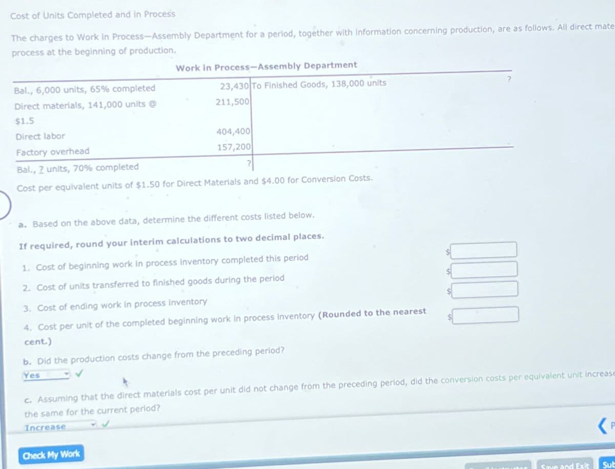 Cost of Units Completed and in Process
The charges to Work in Process-Assembly Department for a period, together with information concerning production, are as follows. All direct mate
process at the beginning of production.
Work in Process-Assembly Department
23,430 To Finished Goods, 138,000 units
211,500
Bal., 6,000 units, 65% completed
Direct materials, 141,000 units @
$1.5
Direct labor
Factory overhead
Bal., 2 units, 70% completed
Cost per equivalent units of $1.50 for Direct Materials and $4.00 for Conversion Costs.
404,400
157,200
a. Based on the above data, determine the different costs listed below.
If required, round your interim calculations to two decimal places.
1. Cost of beginning work in process inventory completed this period
2. Cost of units transferred to finished goods during the period
3. Cost of ending work in process inventory
4. Cost per unit of the completed beginning work in process inventory (Rounded to the nearest
cent.)
Check My Work
b. Did the production costs change from the preceding period?
Ye
0000
c. Assuming that the direct materials cost per unit did not change from the preceding period, did the conversion costs per equivalent unit increase
the same for the current period?
Increase
Save and Exit
(₁
Sub