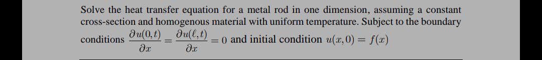 Solve the heat transfer equation for a metal rod in one dimension, assuming a constant
cross-section and homogenous material with uniform temperature. Subject to the boundary
= 0 and initial condition u(x,0) = f(x)
Ju(0,t)
du(l,t)
conditions
=
əx
Ər