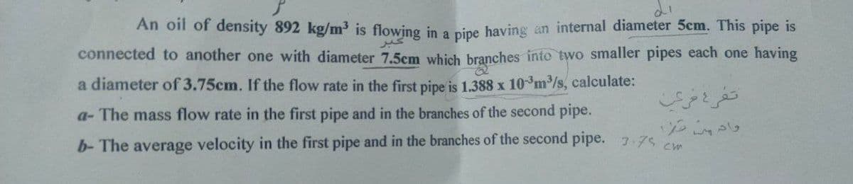 An oil of density 892 kg/m³ is flowing in a pipe having an internal diameter 5cm. This pipe is
connected to another one with diameter 7.5cm which branches into two smaller pipes each one having
a diameter of 3.75cm. If the flow rate in the first pipe is 1.388 x 10³m³/s, calculate:
a- The mass flow rate in the first pipe and in the branches of the second pipe.
b- The average velocity in the first pipe and in the branches of the second pipe. 3.75 cm
تفرع فرعب
واد من مرا
