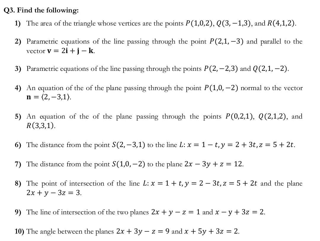 Q3. Find the following:
1) The area of the triangle whose vertices are the points P(1,0,2), Q(3,−1,3), and R(4,1,2).
2) Parametric equations of the line passing through the point P(2,1, -3) and parallel to the
2i + j - k.
vector V =
3) Parametric equations of the line passing through the points P(2,-2,3) and Q(2,1, -2).
4) An equation of the of the plane passing through the point P(1,0, -2) normal to the vector
n = (2, -3,1).
5) An equation of the of the plane passing through the points P(0,2,1), Q(2,1,2), and
R(3,3,1).
6) The distance from the point S(2, -3,1) to the line L: x = 1 -t, y = 2 + 3t, z = 5 + 2t.
7) The distance from the point S(1,0,-2) to the plane 2x − 3y + z = 12.
8) The point of intersection of the line L: x = 1 + t, y = 2 - 3t, z = 5 + 2t and the plane
2x + y - 3z = 3.
9) The line of intersection of the two planes 2x + y -z = 1 and x - y + 3z = 2.
10) The angle between the planes 2x + 3y - z = 9 and x + 5y + 3z = 2.