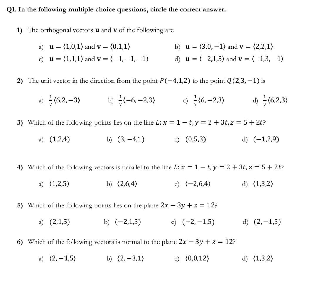 Q1. In the following multiple choice questions, circle the correct answer.
1) The orthogonal vectors u and V of the following are
u = (1,0,1) and v = (0,1,1)
(2,2,1)
b) u = (3,0, -1) and v=
d) u = : (-2,1,5) and v = (-1,3,-1)
u= (1,1,1) and v = = (-1,-1,-1)
2) The unit vector in the direction from the point P(-4,1,2) to the point Q (2,3,-1) is
a) (6,2,-3)
b) (-6,-2,3)
c) (6,-2,3)
d) (6,2,3)
3) Which of the following points lies on the line L: x = 1-t, y = 2 + 3t, z = 5+ 2t?
a) (1,2,4)
b) (3,-4,1)
c) (0,5,3)
d) (-1,2,9)
4) Which of the following vectors is parallel to the line L: x = 1 -t, y = 2 + 3t, z = 5 + 2t?
a) (1,2,5)
b) (2,6,4)
c) (-2,6,4)
d) (1,3,2)
5) Which of the following points lies on the plane 2x − 3y + z = 12?
a) (2,1,5)
b) (-2,1,5)
c) (-2,-1,5)
d) (2,-1,5)
6) Which of the following vectors is normal to the plane 2x - 3y + z = 12?
a) (2,-1,5)
b) (2, -3,1)
c) (0,0,12)
d) (1,3,2)