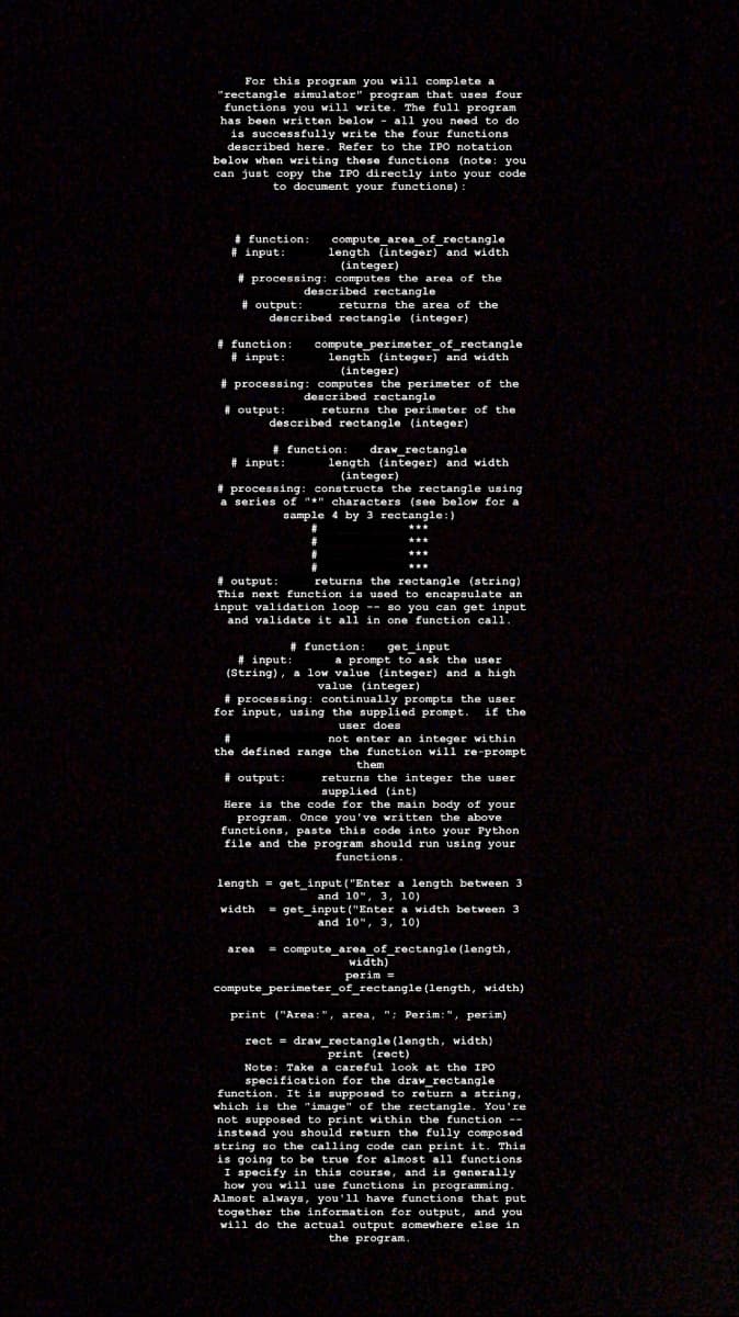 For this program you will complete a
"rectangle simulator" program that uses four
functions you will write. The full program
has been written below - all you need to do
is successfully write the four functions
described here. Refer to the IPO notation
below when writing these functions (note: you
can just copy the IPO directly into your code
to document your functions):
* function:
# input:
compute_area_of_rectangle
length (integer) and width
(integer)
# processing: computes the area of the
described rectangle
# output:
described rectangle (integer)
returns the area of the
# function:
# input:
compute perimeter_of_rectangle
length (integer) and width
(integer)
# processing: computes the perimeter of the
described rectangle
# output:
returns the perimeter of the
described rectangle (integer)
# function:
draw_rectangle
length (integer) and width
# input:
(integer)
# processing: constructs the rectangle using
a series of "*" characters (see below for a
sample 4 by 3 rectangle:)
***
***
# output:
This next function is used to encapsulate an
input validation loop -- so you can get input
and validate it all in one function call.
returns the rectangle (string)
# function:
get_input
# input:
(String), a low value (integer) and a high
a prompt to ask the user
value (integer)
# processing: continually prompts the user
for input, using the supplied prompt.
if the
user does
not enter an integer within
the defined range the function will re-prompt
them
# output:
returns the integer the user
supplied (int)
Here is the code for the main body of your
program, Once you've written the above
functions, paste this code into your Python
file and the program should run using your
functions.
length = get_input ("Enter a length between 3
and 10", 3, 10)
= get_input("Enter a width between 3
and 10", 3, 10)
width
= compute_area_of_rectangle (length,
width)
area
perim =
compute_perimeter_of_rectangle (length, width)
print ("Area:", area, "; Perim:", perim)
rect = draw_rectangle (1ength, width)
print (rect)
Note: Take a careful look at the IPO
specification for the draw_rectangle
function. It is supposed to return a string,
which is the "image" of the rectangle. You're
not supposed to print within the function --
instead you should return the fully composed
string so the calling code can print it. This
is going to be true for almost all functions
I specify in this course, and is generally
how you will use functions in programming.
Almost always, you'll have functions that put
together the information for output, and you
will do the actual output somewhere else in
the program.

