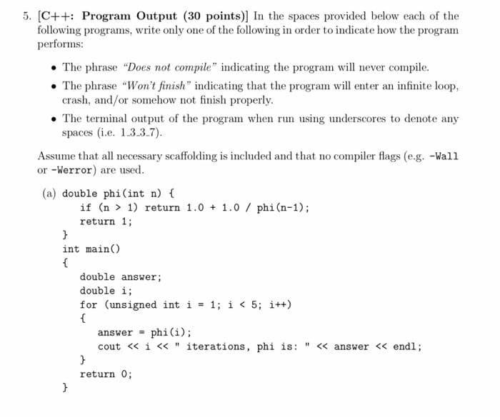 5. [C++: Program Output (30 points)] In the spaces provided below each of the
following programs, write only one of the following in order to indicate how the program
performs:
• The phrase "Does not compile" indicating the program will never compile.
• The phrase "Won't finish" indicating that the program will enter an infinite loop,
crash, and/or somehow not finish properly.
• The terminal output of the program when run using underscores to denote any
spaces (i.e. 1.3.3.7).
Assume that all necessary scaffolding is included and that no compiler flags (e.g. -Wall
or -Werror) are used.
(a) double phi(int n) {
if (n > 1) return 1.0 + 1.0 / phi(n-1);
return 1;
}
int main()
{
double answer;
double i;
for (unsigned int i = 1; i < 5; i++)
{
answer = phi(i);
cout « i « " iterations, phi is: " <« answer << endl;
}
return 0;
}
