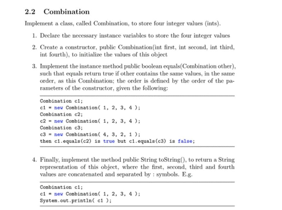 2.2
Combination
Implement a class, called Combination, to store four integer values (ints).
1. Declare the necessary instance variables to store the four integer values
2. Create a constructor, public Combination(int first, int second, int third,
int fourth), to initialize the values of this object
3. Implement the instance method public boolean equals(Combination other),
such that equals return true if other contains the same values, in the same
order, as this Combination; the order is defined by the order of the pa-
rameters of the constructor, given the following:
Combination ci;
cl - new Combination( 1, 2, 3, 4 );
Combination c2;
c2 = new Combination( 1, 2, 3, 4 );
Combination c3;
c3 = new Combination( 4, 3, 2, 1 );
then c1.equals(c2) is true but c1.equals(c3) is false;
4. Finally, implement the method public String toString(), to return a String
representation of this object, where the first, second, third and fourth
values are concatenated and separated by : symbols. E.g.
Combination c%;
ci = new Combination( 1, 2, 3, 4 );
System.out.println( c1 );
