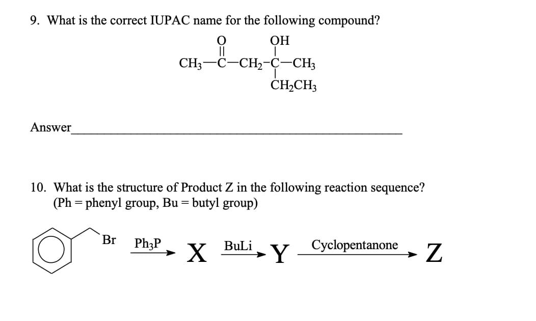 9. What is the correct IUPAC name for the following compound?
ОН
CH3-C-CH2-Ç-CH3
CH2CH3
Answer
10. What is the structure of Product Z in the following reaction sequence?
(Ph = phenyl group, Bu = butyl group)
Br
Ph;P
Cyclopentanone
BuLi
→Y
