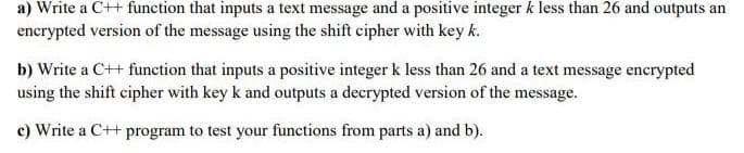 a) Write a C++ function that inputs a text message and a positive integer k less than 26 and outputs an
encrypted version of the message using the shift cipher with key k.
b) Write a C++ function that inputs a positive integer k less than 26 and a text message encrypted
using the shift cipher with key k and outputs a decrypted version of the message.
c) Write a C++ program to test your functions from parts a) and b).
