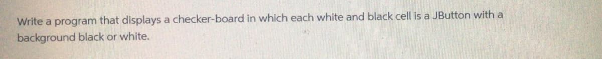 Write a program that displays a checker-board in which each white and black cell is a JButton with a
background black or white.
