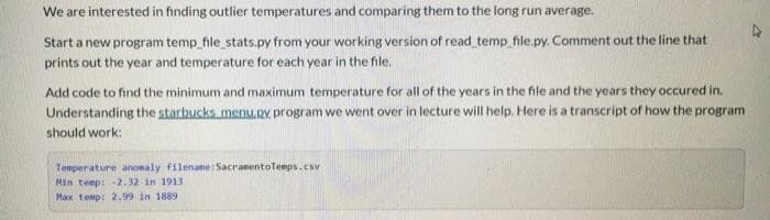 We are interested in finding outlier temperatures and comparing them to the long run average.
Start a new program temp_file_stats.py from your working version of read temp file.py. Comment out the line that
prints out the year and temperature for each year in the file.
Add code to find the minimum and maximum temperature for all of the years in the file and the years they occured in.
Understanding the starbucks menu.RY. program we went over in lecture will help. Here is a transcript of how the program
should work:
Temperature anonaly filenane: SacranentoTemps.csv
Min temp: -2. 32 in 1913
Max temp: 299 in 1889
