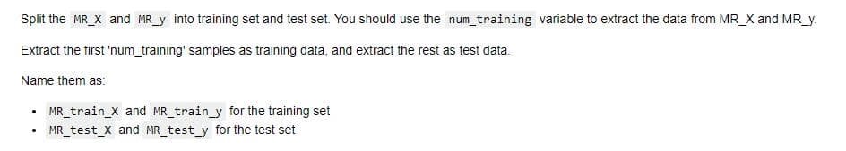 Split the MR_X and MR_y into training set and test set. You should use the num training variable to extract the data from MR_X and MR_y.
Extract the first 'num_training' samples as training data, and extract the rest as test data.
Name them as:
MR_train_X and MR_train_y for the training set
MR_test_X and MR_test_y for the test set
