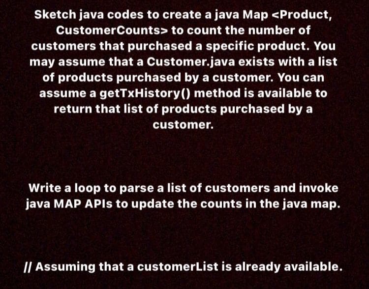 Sketch java codes to create a java Map <Product,
CustomerCounts> to count the number of
customers that purchased a specific product. You
may assume that a Customer.java exists with a list
of products purchased by a customer. You can
assume a getTxHistory() method is available to
return that list of products purchased by a
customer.
Write a loop to parse a list of customers and invoke
java MAP APIS to update the counts in the java map.
I| Assuming that a customerList is already available.
