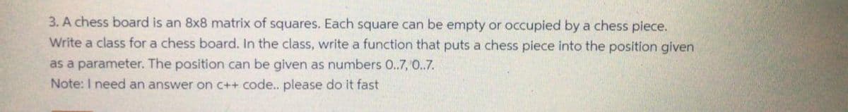 3. A chess board is an 8x8 matrix of squares. Each square can be empty or occupied by a chess piece.
Write a class for a chess board. In the class, write a function that puts a chess piece into the position given
as a parameter. The position can be given as numbers 0..7, 0.7.
Note: I need an answer on C++ code.. please do it fast
