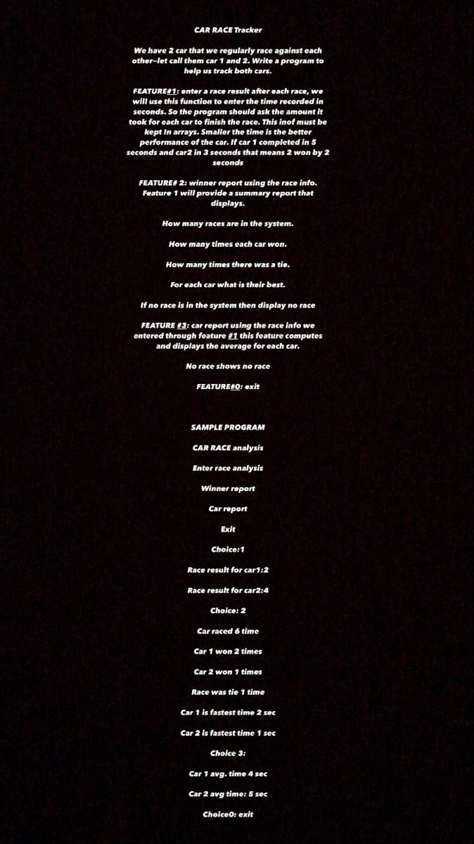 CAR RACE Tracker
We have 2 car that we regularly race against each
other-let call them car 1 and 2. Write a program to
help us track both cars.
FEATURE#1: enter a race result after each race, we
will use this function to enter the time recorded in
seconds. So the program should ask the amount it
took for each car to finish the race. This inof must be
kept In arrays. Smaller the time is the better
performance of the car. If car 1 completed in 5
seconds and car2 in 3 seconds that means 2 won by 2
seconds
FEATURE# 2: winner report using the race info.
Feature 1 will provide a summary report that
displays.
How many races are in the system.
How many times each car won.
How many times there was a tie.
For each car what is their best.
If no race is in the system then display no race
FEATURE #3: car report using the race info we
entered through feature #1 this feature computes
and displays the average for each car.
No race shows no race
FEATURERO: exit
SAMPLE PROGRAM
CAR RACE analysis
Enter race analysis
Winner report
Car report
Exit
Choice:1
Race result for car1:2
Race result for car2:4
Choice: 2
Car raced 6 time
Car 1 won 2 times
Car 2 won 1 times
Race was tie 1 time
Car 1 is fastest time 2 sec
Car 2 is fastest time 1 sec
Choice 3:
Car 1 avg. time 4 sec
Car 2 avg time: 5 sec
Choiceo: exit
