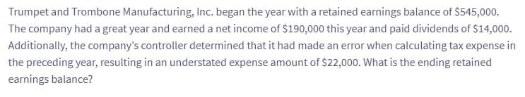 Trumpet and Trombone Manufacturing, Inc. began the year with a retained earnings balance of $545,000.
The company had a great year and earned a net income of $190,000 this year and paid dividends of $14,000.
Additionally, the company's controller determined that it had made an error when calculating tax expense in
the preceding year, resulting in an understated expense amount of $22,000. What is the ending retained
earnings balance?
