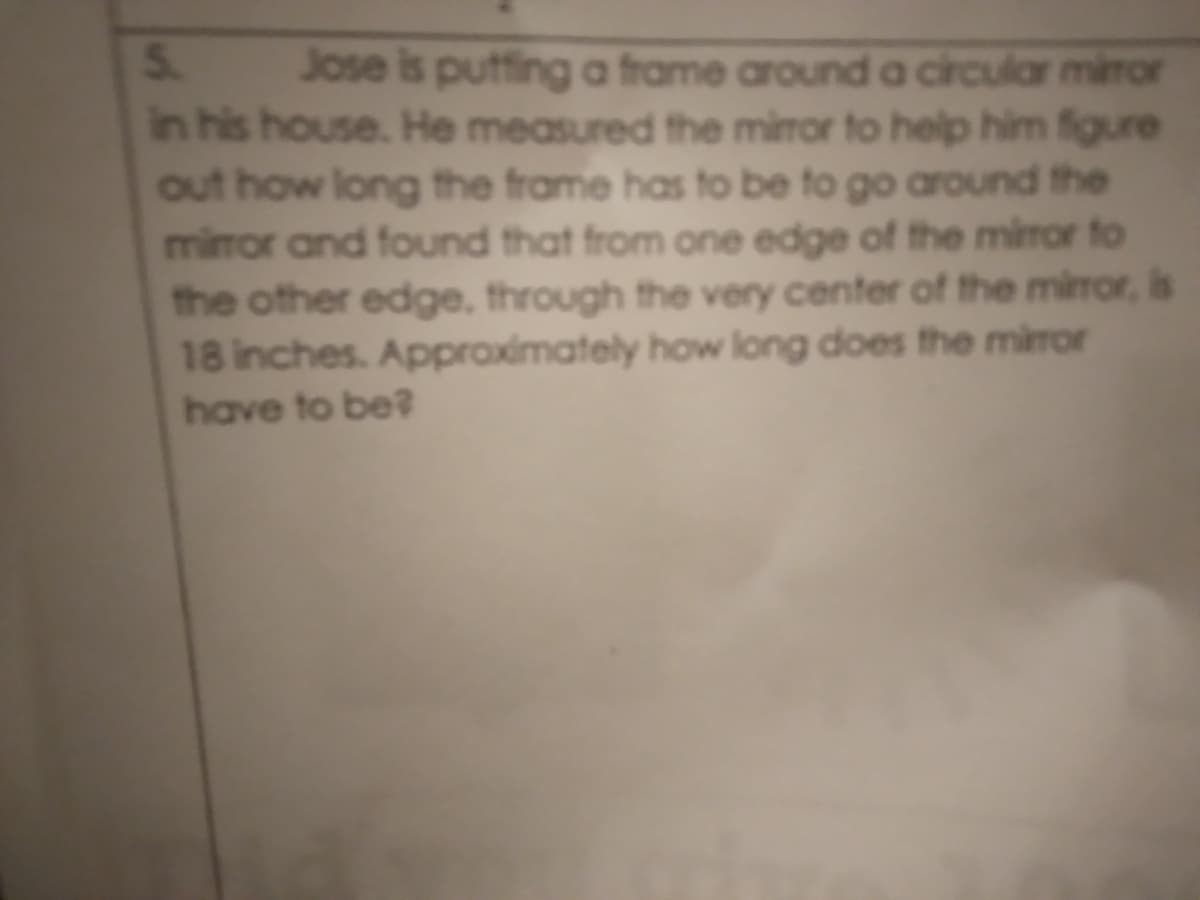 5.
in his house. He measured the miror to help him figure
out how long the frame has to be to go around the
miror and found that from one edge of the miror to
the other edge, through the very center of the miror, is
18 inches. Approximately how long does the mirror
have to be
Jose is putfing a frame around a circular miror
