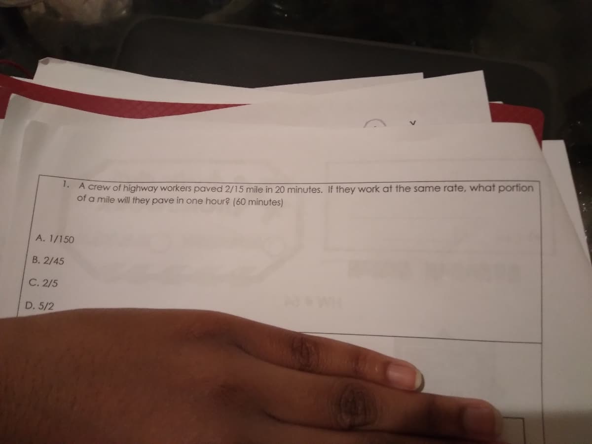 1. A crew of highway workers paved 2/15 mile in 20 minutes. If they work at the same rate, what portion
of a mile will they pave in one hour? (60 minutes)
A. 1/150
B. 2/45
C. 2/5
D. 5/2
