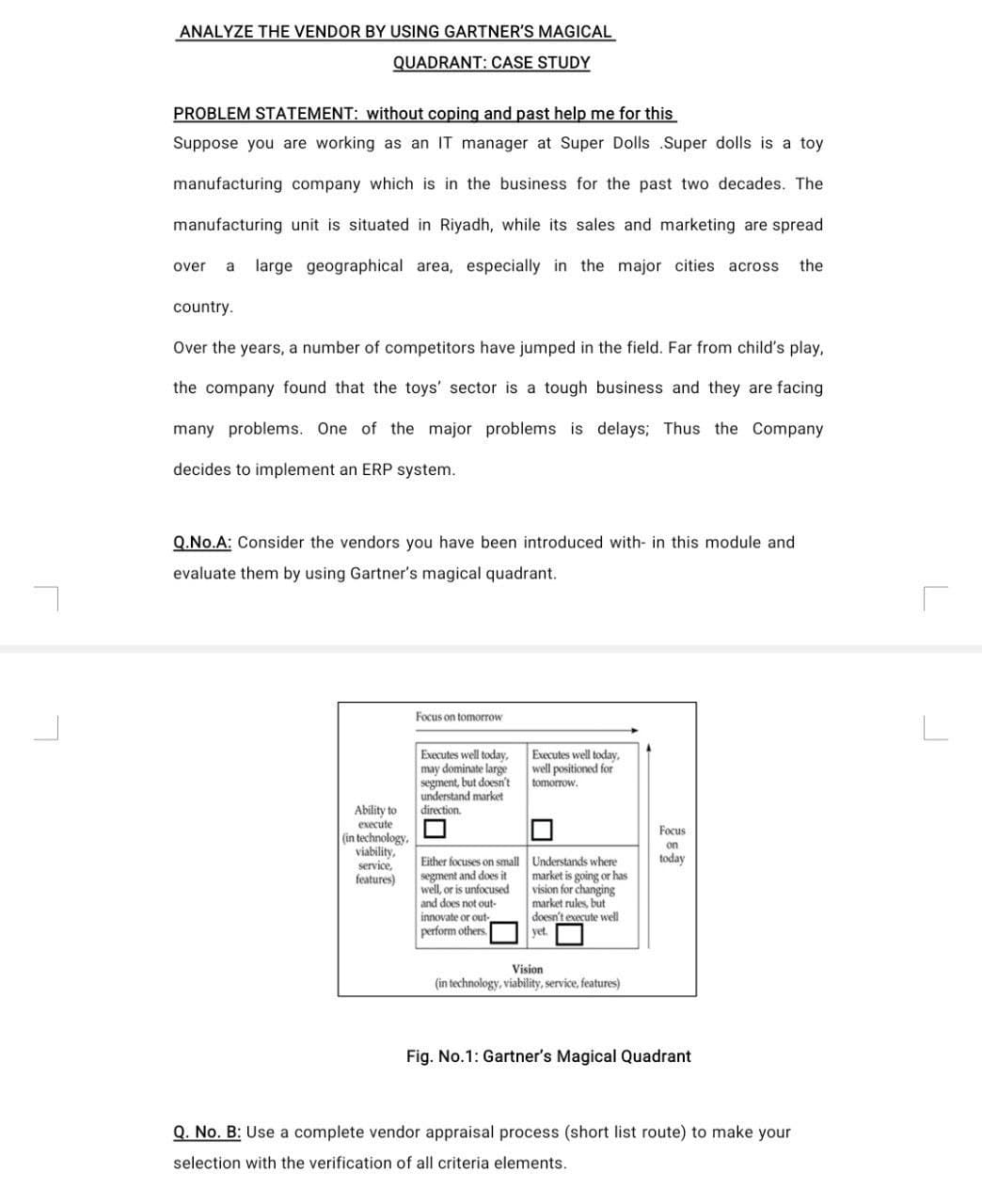 ANALYZE THE VENDOR BY USING GARTNER'S MAGICAL
QUADRANT: CASE STUDY
PROBLEM STATEMENT: without coping and past help me for this
Suppose you are working as an IT manager at Super Dolls .Super dolls is a toy
manufacturing company which is in the business for the past two decades. The
manufacturing unit is situated in Riyadh, while its sales and marketing are spread
over
a
large geographical area, especially in the major cities across
the
country.
Over the years, a number of competitors have jumped in the field. Far from child's play,
the company found that the toys' sector is a tough business and they are facing
many problems. One of the major problems is delays; Thus the Company
decides to implement an ERP system.
Q.No.A: Consider the vendors you have been introduced with- in this module and
evaluate them by using Gartner's magical quadrant.
Focus on tomorrow
Executes well today,
may dominate large
segment, but doesn't
understand market
direction.
Executes well today,
well positioned for
tomorrow.
Ability to
execute
Focus
(in technology,
viability,
service,
features)
on
Either focuses on small Understands where
today
segment and does it
well, or is unfocused
and does not out-
innovate or out-
perform others.
market is going or has
vision for changing
market rules, but
doesn't execute well
yet.
Vision
(in technology, viability, service, features)
Fig. No.1: Gartner's Magical Quadrant
Q. No. B: Use a complete vendor appraisal process (short list route) to make your
selection with the verification of all criteria elements.
