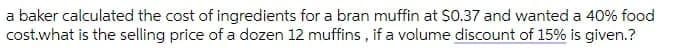 a baker calculated the cost of ingredients for a bran muffin at S0.37 and wanted a 40% food
cost.what is the selling price of a dozen 12 muffins , if a volume discount of 15% is given.?
