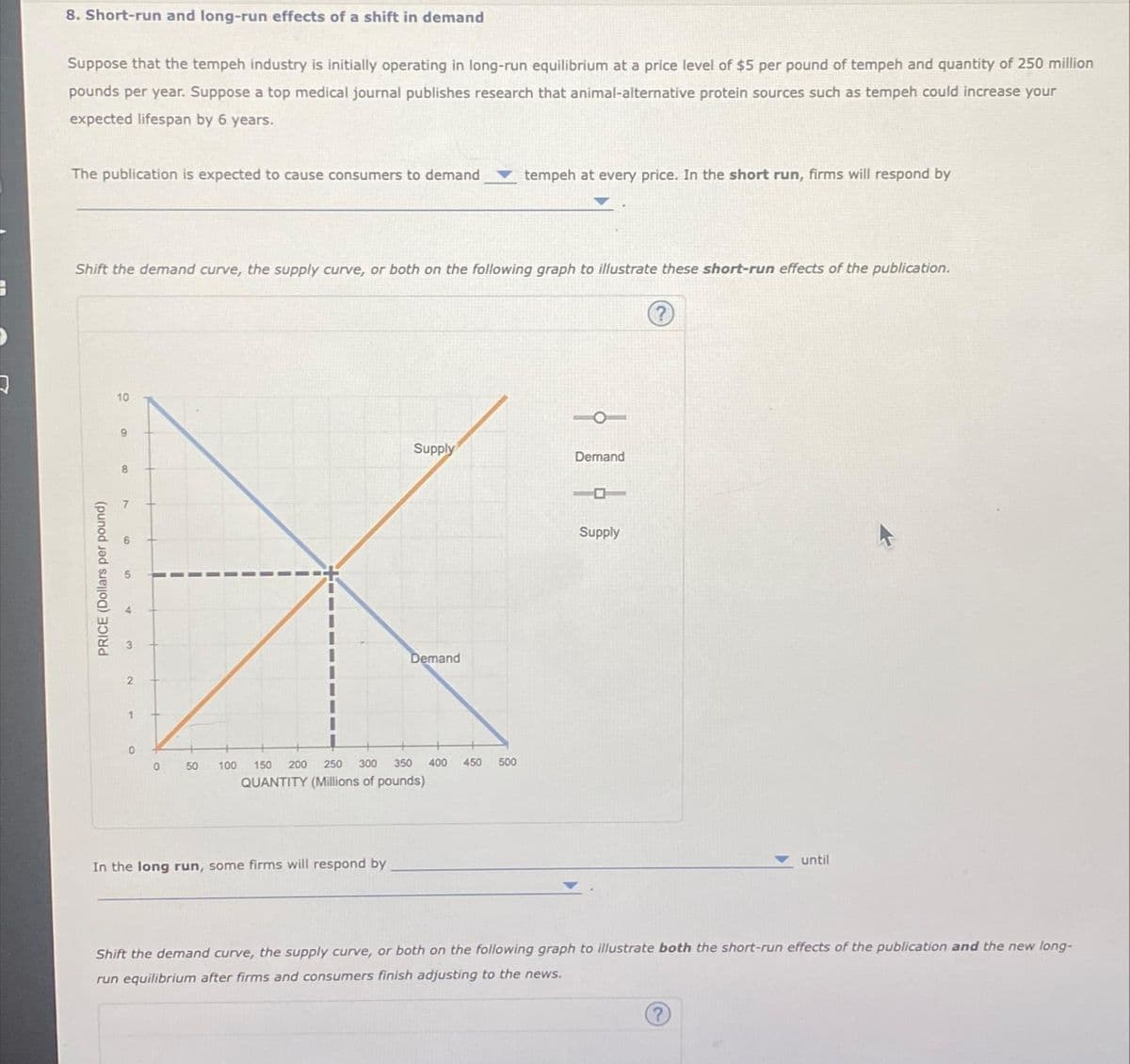 J
8. Short-run and long-run effects of a shift in demand
Suppose that the tempeh industry is initially operating in long-run equilibrium at a price level of $5 per pound of tempeh and quantity of 250 million
pounds per year. Suppose a top medical journal publishes research that animal-alternative protein sources such as tempeh could increase your
expected lifespan by 6 years.
The publication is expected to cause consumers to demand
Shift the demand curve, the supply curve, or both on the following graph to illustrate these short-run effects of the publication.
PRICE (Dollars per pound)
10
9
8
7
9
5
4
3
2
1
0
0
50
100
Supply
In the long run, some firms will respond by
Demand
150 200
250 300 350 400 450 500
QUANTITY (Millions of pounds)
tempeh at every price. In the short run, firms will respond by
Demand
Supply
until
Shift the demand curve, the supply curve, or both on the following graph to illustrate both the short-run effects of the publication and the new long-
run equilibrium after firms and consumers finish adjusting to the news.
