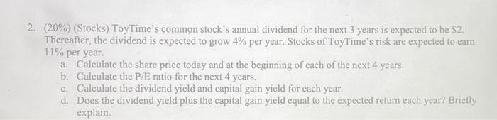 2. (20%) (Stocks) ToyTime's common stock's annual dividend for the next 3 years is expected to be $2.
Thereafter, the dividend is expected to grow 4% per year. Stocks of ToyTime's risk are expected to earn
11% per year.
a. Calculate the share price today and at the beginning of each of the next 4 years.
b. Calculate the P/E ratio for the next 4 years.
c. Calculate the dividend yield and capital gain yield for each year.
d. Does the dividend yield plus the capital gain yield equal to the expected return each year? Briefly
explain.