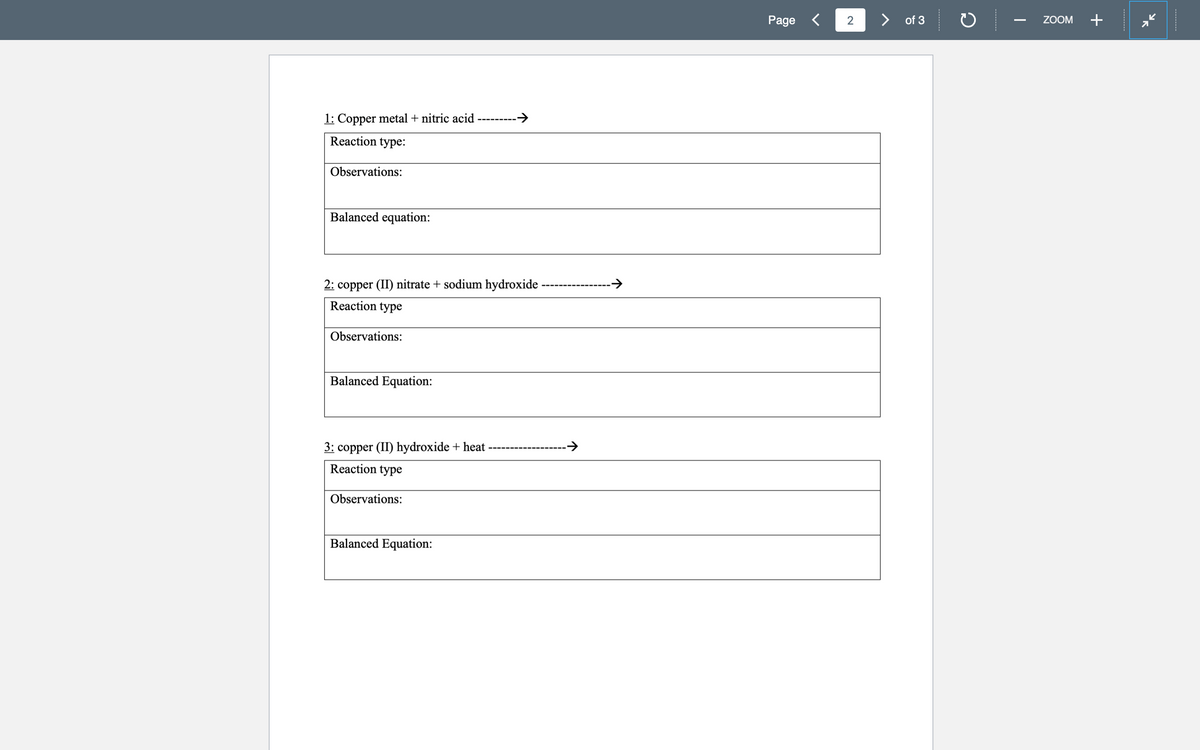 1: Copper metal + nitric acid -
Reaction type:
Observations:
Balanced equation:
2: copper (II) nitrate + sodium hydroxide -
Reaction type
Observations:
Balanced Equation:
3: copper (II) hydroxide + heat
Reaction type
Observations:
Balanced Equation:
→
→
Page <
of 3
ZOOM
+