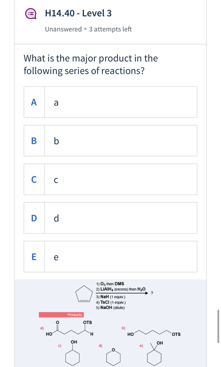 H14.40 - Level 3
::
Unanswered • 3 attempts left
What is the major product in the
following series of reactions?
A
a
b
C
C
D d
e
1) Oz then DMS
2) LIAIH4 (excess) then H20
+ ?
3) NaH (1 equiv.)
4) TSCI (1 equiv.)
5) NaOH (dilute)
Products
OTS
a)
b)
но
но
OTS
OH
OH
c)
d)
e)
