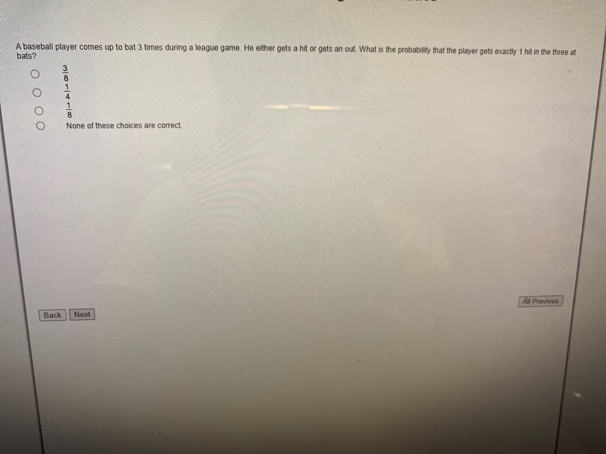 A baseball player comes up to bat 3 times during a league game. He either gets a hit or gets an out. What is the probability that the player gets exactly 1 hit in the three at
bats?
8
4
8.
None of these choices are correct.
All Previous
Back
Next
O O 00

