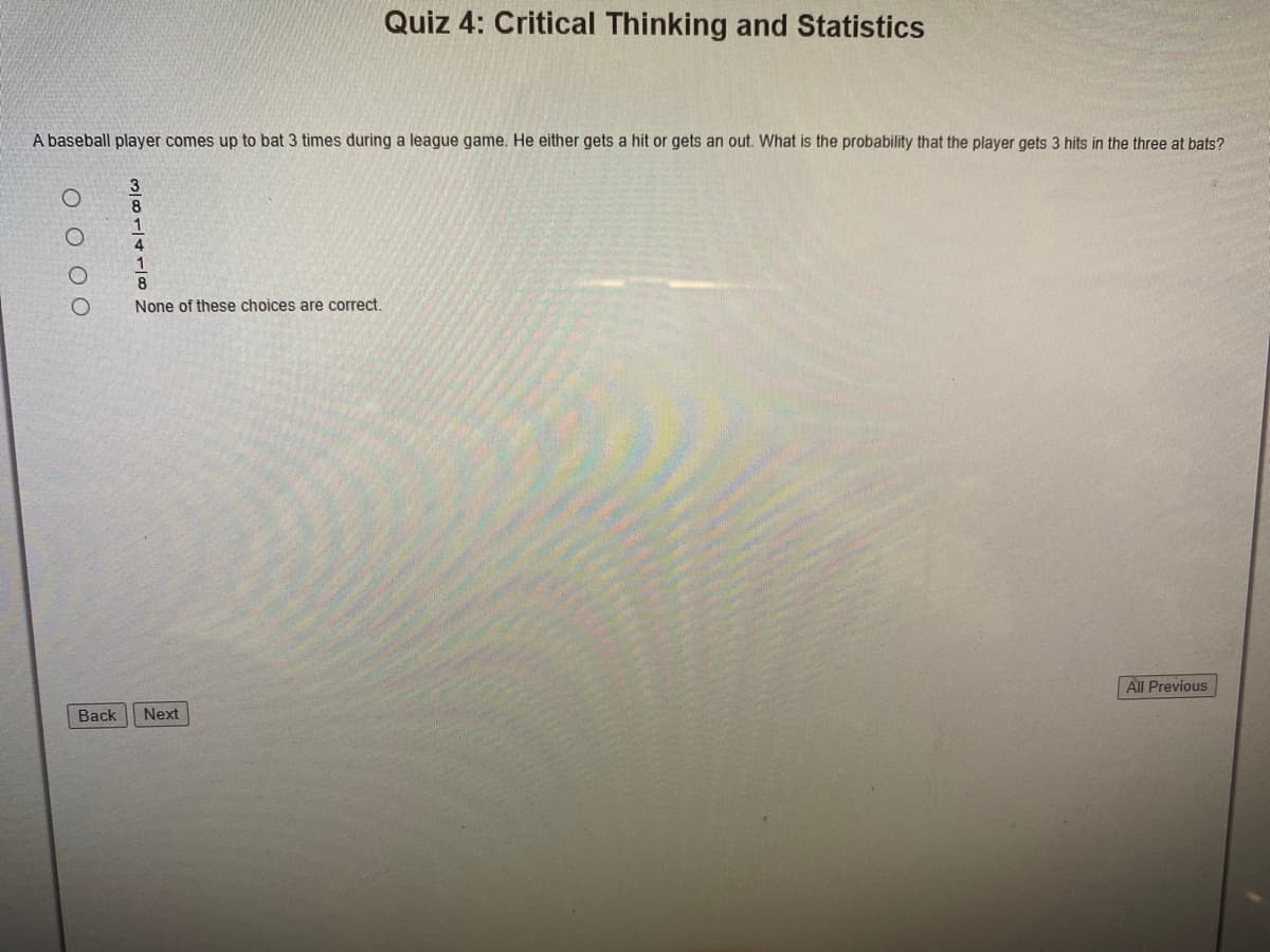 Quiz 4: Critical Thinking and Statistics
A baseball player comes up to bat 3 times during a league game. He either gets a hit or gets an out. What is the probability that the player gets 3 hits in the three at bats?
8
4
8
None of these choices are correct.
All Previous
Back
Next
O O 0 0
