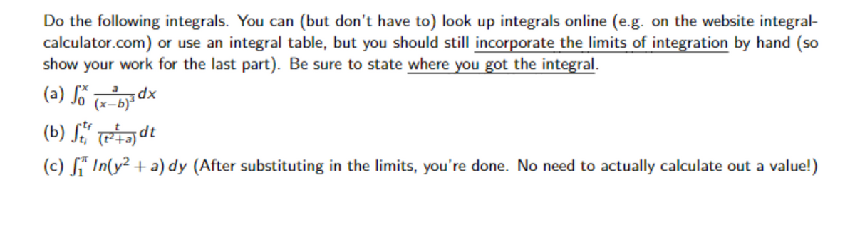Do the following integrals. You can (but don't have to) look up integrals online (e.g. on the website integral-
calculator.com) or use an integral table, but you should still incorporate the limits of integration by hand (so
show your work for the last part). Be sure to state where you got the integral.
(a) So (x-b) ³0
(b) St (²+a)dt
(c) ₁ In(y² + a) dy (After substituting in the limits, you're done. No need to actually calculate out a value!)
dx