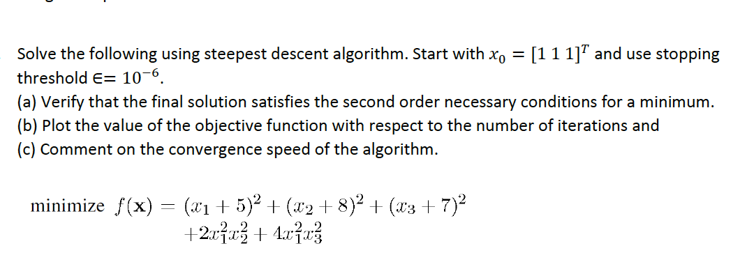 Solve the following using steepest descent algorithm. Start with x =
threshold E= 10-6.
(a) Verify that the final solution satisfies the second order necessary conditions for a minimum.
(b) Plot the value of the objective function with respect to the number of iterations and
(c) Comment on the convergence speed of the algorithm.
[1 1 1] and use stopping
minimize f(x) = (x1 + 5)² + (x2 +8)² + (x3 +7)²
+2x²x² + 4x²x²