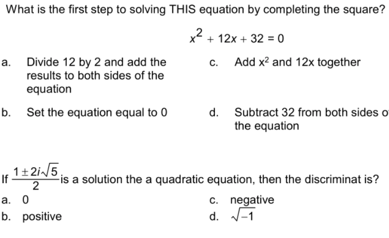 What is the first step to solving THIS equation by completing the square?
x + 12x + 32 = 0
2
Add x? and 12x together
Divide 12 by 2 and add the
results to both sides of the
С.
equation
Subtract 32 from both sides o
the equation
b.
Set the equation equal to 0
d.
1+2i/5
If
2
-is a solution the a quadratic equation, then the discriminat is?
c. negative
d. V-1
а. 0
С.
b. positive
a.
