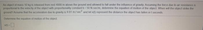 An object of mass 10 kg is roleased from rest 4000 m above the ground and allowed to fall under the influence of gravity Assuming the force duo to air resistance is
proportional to tho velocity of the object with proportionality constant b 50 N.sec/m, determine the equation of motion of the object When will the object striko the
ground? Assume that the accoloration due to gravity is 9.81 m/sec and let x(t) represent the distance the objoct has fallon in 1 seconds
Delermine the oquation of motion of the object
